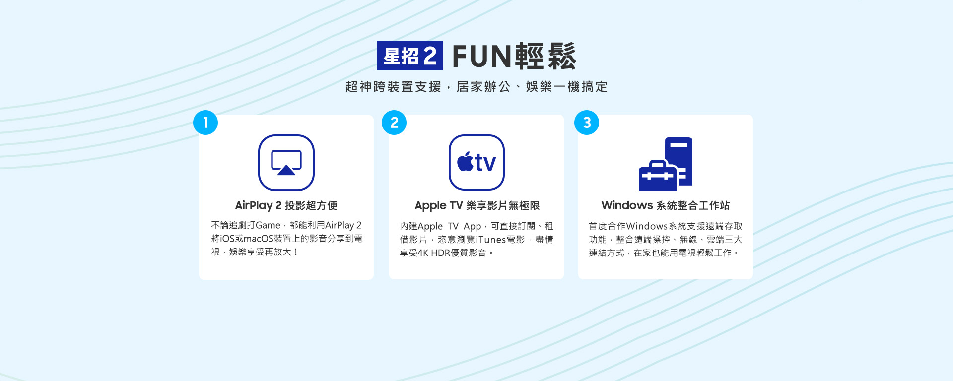 星招2 FUN輕鬆 超神跨裝置支援，居家辦公、娛樂一機搞定 1.AirPlay 2 投影超方便:不論追劇打Game，都能利用AirPlay 2將iOS或macOS裝置上的影音分享到電視，娛樂享受再放大！ 2.Apple TV 樂享影片無極限:內建Apple TV App，可直接訂閱、租借影片，恣意瀏覽iTunes電影，盡情享受4K HDR優質影音。 3.Windows 系統整合工作站:首度合作Windows系統支援遠端存取功能，整合遠端操控、無線、雲端三大連結方式，在家也能用電視輕鬆工作。